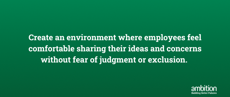 Create an environment where employees feel comfortable sharing their ideas and concerns without fear of judgment or exclusion. 