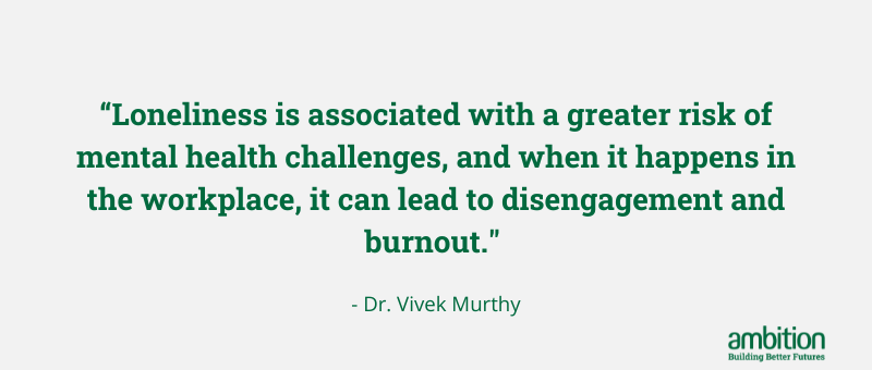 Quote “Loneliness is associated with a greater risk of mental health challenges, and when it happens in the workplace, it can lead to disengagement and burnout." - Dr. Vivek Murthy