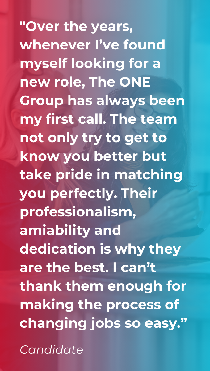 A candidate testimonial on a red and blue gradient background saying "Over the years, whenever I’ve found myself looking for a new role, The ONE Group has always been my first call. The team not only try to get to know you better but take pride in matching you perfectly. Their professionalism, amiability and dedication is why they are the best. I can’t thank them enough for making the process of changing jobs so easy.”