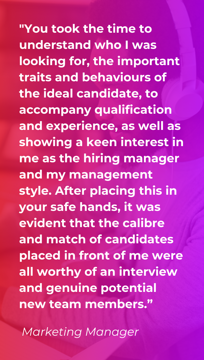 Client testimonial on a red and purple gradient background saying "You took the time to understand who I was looking for, the important traits and behaviours of the ideal candidate, to accompany qualification and experience, as well as showing a keen interest in me as the hiring manager and my management style. After placing this in your safe hands, it was evident that the calibre and match of candidates placed in front of me were all worthy of an interview and genuine potential new team members.”