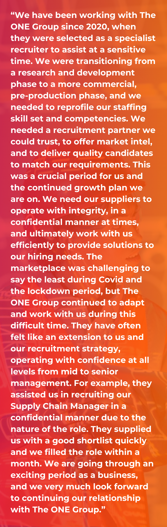 A client testimonial on a red and orange gradient background saying “We have been working with The ONE Group since 2020, when they were selected as a specialist recruiter to assist at a sensitive time. We were transitioning from a research and development phase to a more commercial, pre-production phase, and we needed to reprofile our staffing skill set and competencies. We needed a recruitment partner we could trust, to offer market intel, and to deliver quality candidates to match our requirements. This was a crucial period for us and the continued growth plan we are on. We need our suppliers to operate with integrity, in a confidential manner at times, and ultimately work with us efficiently to provide solutions to our hiring needs. The marketplace was challenging to say the least during Covid and the lockdown period, but The ONE Group continued to adapt and work with us during this difficult time. They have often felt like an extension to us and our recruitment strategy, operating with confidence at all levels from mid to senior management. For example, they assisted us in recruiting our Supply Chain Manager in a confidential manner due to the nature of the role. They supplied us with a good shortlist quickly and we filled the role within a month. We are going through an exciting period as a business, and we very much look forward to continuing our relationship with The ONE Group.”