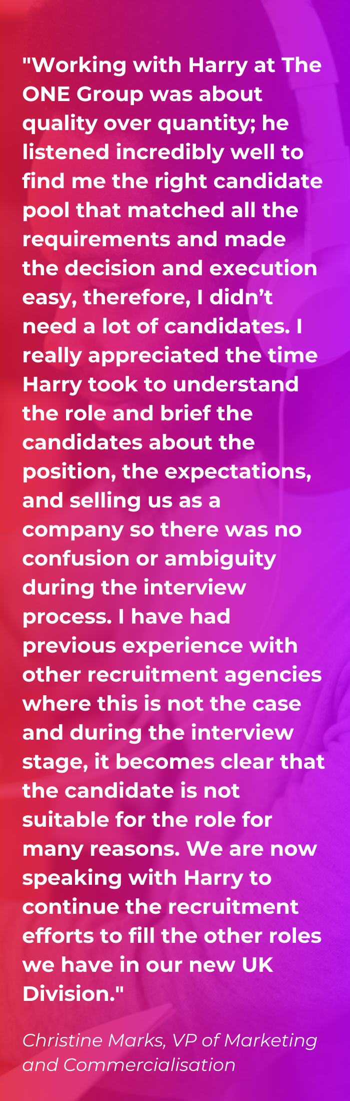 Client Testimonial on a red and purple gradient background saying "Working with Harry at The ONE Group was about quality over quantity; he listened incredibly well to find me the right candidate pool that matched all the requirements and made the decision and execution easy, therefore, I didn’t need a lot of candidates. I really appreciated the time Harry took to understand the role and brief the candidates about the position, the expectations, and selling us as a company so there was no confusion or ambiguity during the interview process. I have had previous experience with other recruitment agencies where this is not the case and during the interview stage, it becomes clear that the candidate is not suitable for the role for many reasons. We are now speaking with Harry to continue the recruitment efforts to fill the other roles we have in our new UK Division."