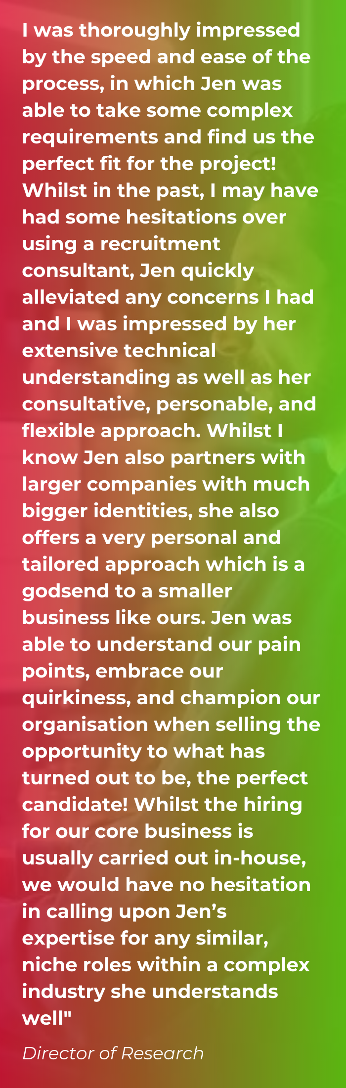 A client testimonial on a red and green gradient background saying I was thoroughly impressed by the speed and ease of the process, in which Jen was able to take some complex requirements and find us the perfect fit for the project! Whilst in the past, I may have had some hesitations over using a recruitment consultant, Jen quickly alleviated any concerns I had and I was impressed by her extensive technical understanding as well as her consultative, personable, and flexible approach. Whilst I know Jen also partners with larger companies with much bigger identities, she also offers a very personal and tailored approach which is a godsend to a smaller business like ours. Jen was able to understand our pain points, embrace our quirkiness, and champion our organisation when selling the opportunity to what has turned out to be, the perfect candidate! Whilst the hiring for our core business is usually carried out in-house, we would have no hesitation in calling upon Jen’s expertise for any similar, niche roles within a complex industry she understands well"