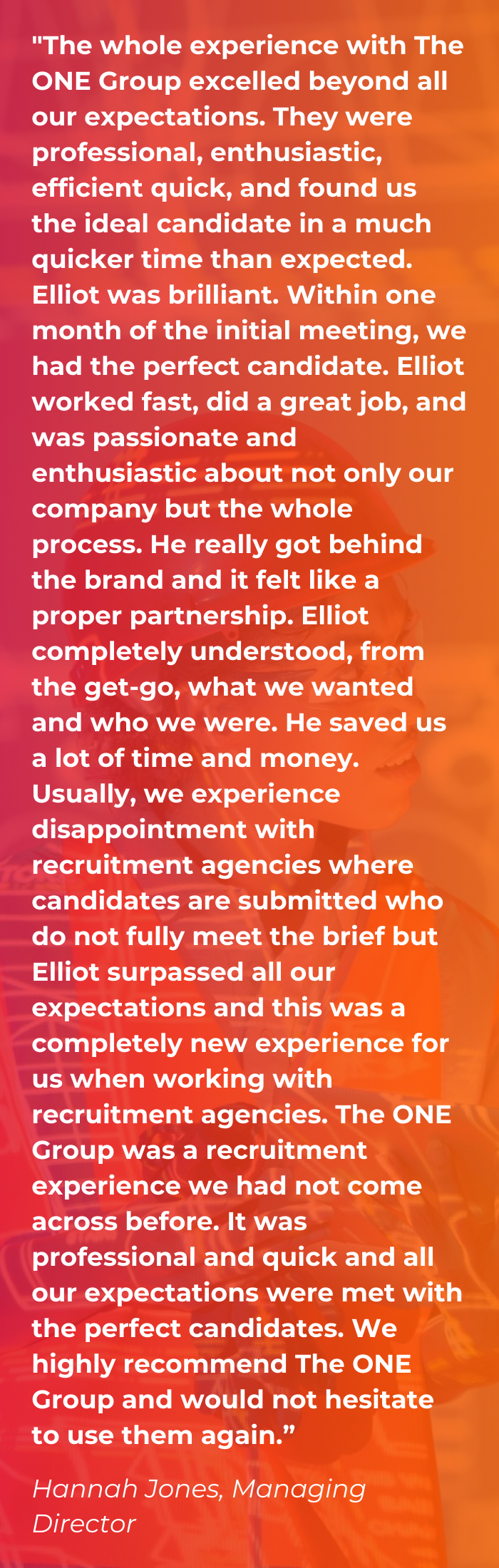 Client Testimonial saying "The whole experience with The ONE Group excelled beyond all our expectations. They were professional, enthusiastic, efficient quick, and found us the ideal candidate in a much quicker time than expected. Elliot was brilliant. Within one month of the initial meeting, we had the perfect candidate. Elliot worked fast, did a great job, and was passionate and enthusiastic about not only our company but the whole process. He really got behind the brand and it felt like a proper partnership. Elliot completely understood, from the get-go, what we wanted and who we were. He saved us a lot of time and money. Usually, we experience disappointment with recruitment agencies where candidates are submitted who do not fully meet the brief but Elliot surpassed all our expectations and this was a completely new experience for us when working with recruitment agencies. The ONE Group was a recruitment experience we had not come across before. It was professional and quick and all our expectations were met with the perfect candidates. We highly recommend The ONE Group and would not hesitate to use them again.”