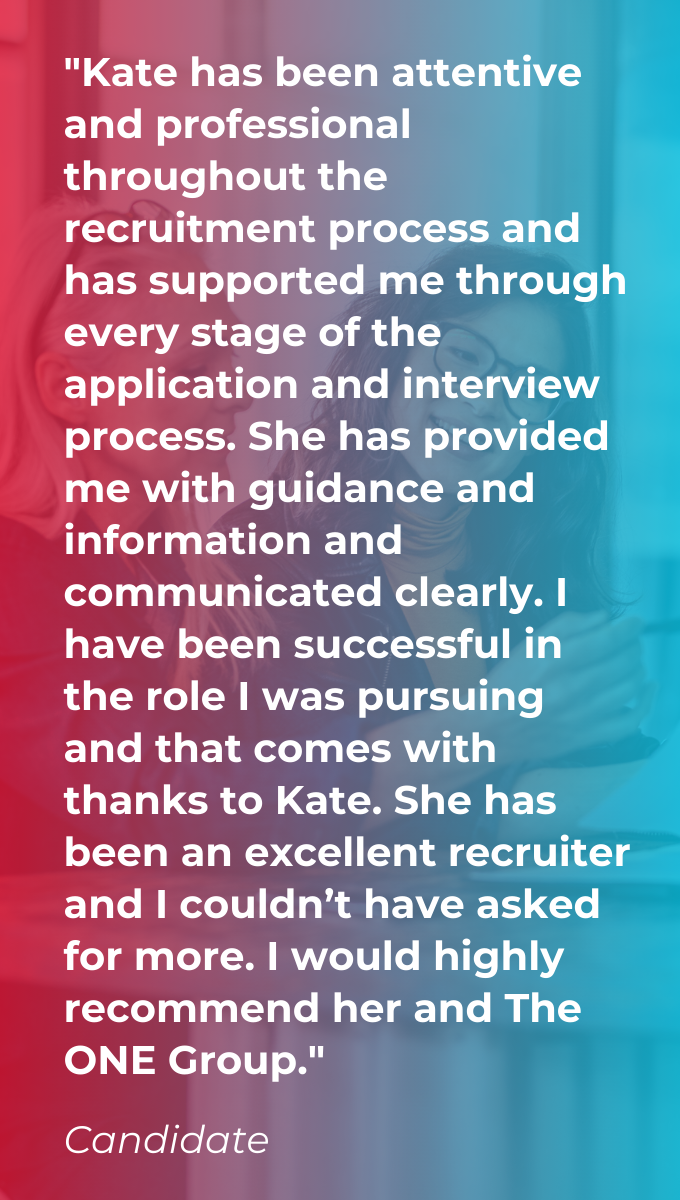 Candidate Testimonial on a red and blue gradient background saying "Kate has been attentive and professional throughout the recruitment process and has supported me through every stage of the application and interview process. She has provided me with guidance and information and communicated clearly. I have been successful in the role I was pursuing and that comes with thanks to Kate. She has been an excellent recruiter and I couldn’t have asked for more. I would highly recommend her and The ONE Group."