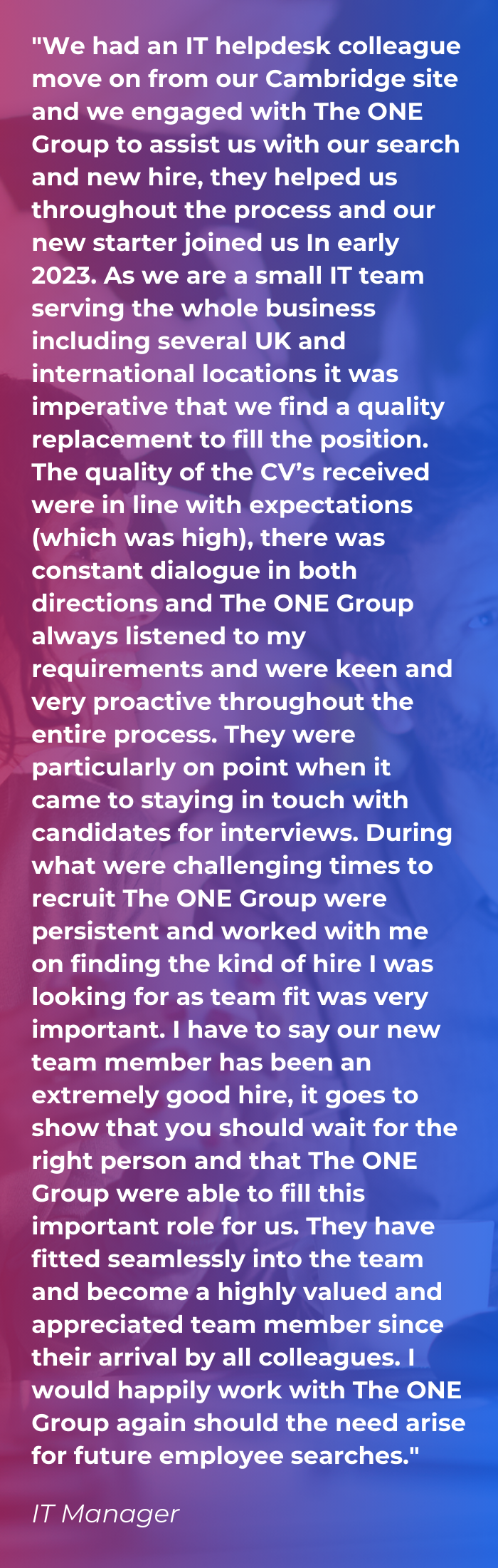 A client testimonial on a red and blue gradient background saying "We had an IT helpdesk colleague move on from our Cambridge site and we engaged with The ONE Group to assist us with our search and new hire, they helped us throughout the process and our new starter joined us In early 2023. As we are a small IT team serving the whole business including several UK and international locations it was imperative that we find a quality replacement to fill the position. The quality of the CV’s received were in line with expectations (which was high), there was constant dialogue in both directions and The ONE Group always listened to my requirements and were keen and very proactive throughout the entire process. They were particularly on point when it came to staying in touch with candidates for interviews. During what were challenging times to recruit The ONE Group were persistent and worked with me on finding the kind of hire I was looking for as team fit was very important. I have to say our new team member has been an extremely good hire, it goes to show that you should wait for the right person and that The ONE Group were able to fill this important role for us. They have fitted seamlessly into the team and become a highly valued and appreciated team member since their arrival by all colleagues. I would happily work with The ONE Group again should the need arise for future employee searches."